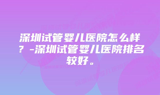 深圳试管婴儿医院怎么样？-深圳试管婴儿医院排名较好。