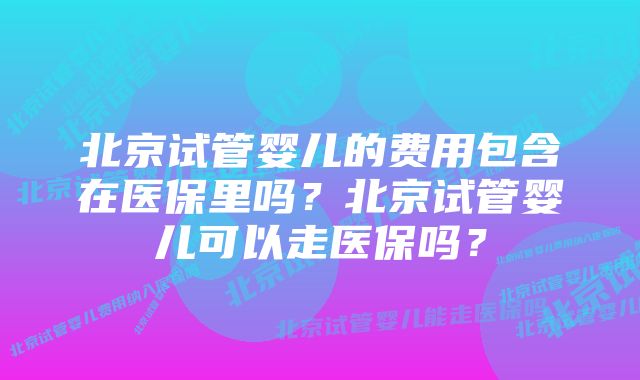 北京试管婴儿的费用包含在医保里吗？北京试管婴儿可以走医保吗？