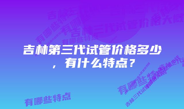 吉林第三代试管价格多少，有什么特点？