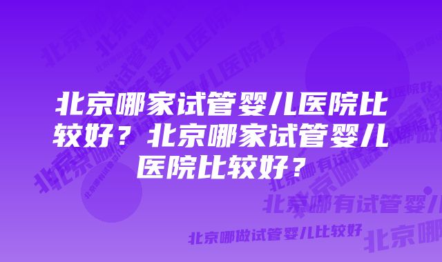 北京哪家试管婴儿医院比较好？北京哪家试管婴儿医院比较好？