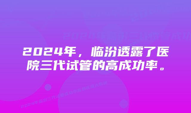 2024年，临汾透露了医院三代试管的高成功率。