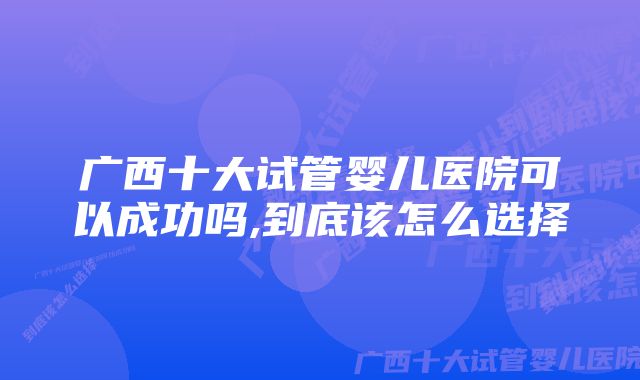 广西十大试管婴儿医院可以成功吗,到底该怎么选择