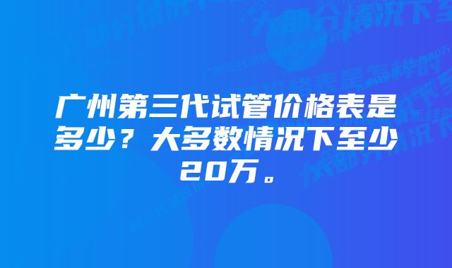 广州第三代试管价格表是多少？大多数情况下至少20万。