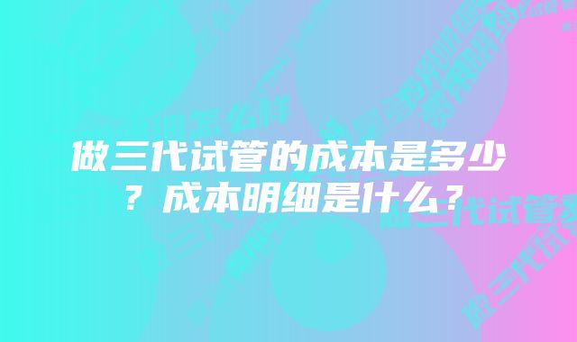 做三代试管的成本是多少？成本明细是什么？