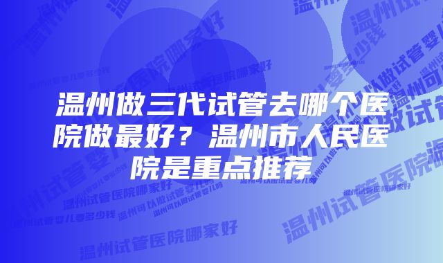 温州做三代试管去哪个医院做最好？温州市人民医院是重点推荐