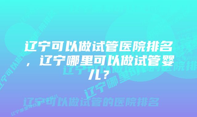 辽宁可以做试管医院排名，辽宁哪里可以做试管婴儿？