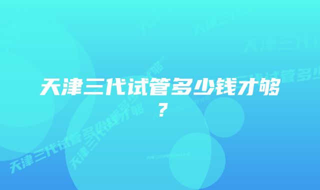 天津三代试管多少钱才够？