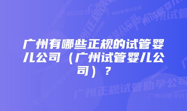 广州有哪些正规的试管婴儿公司（广州试管婴儿公司）？