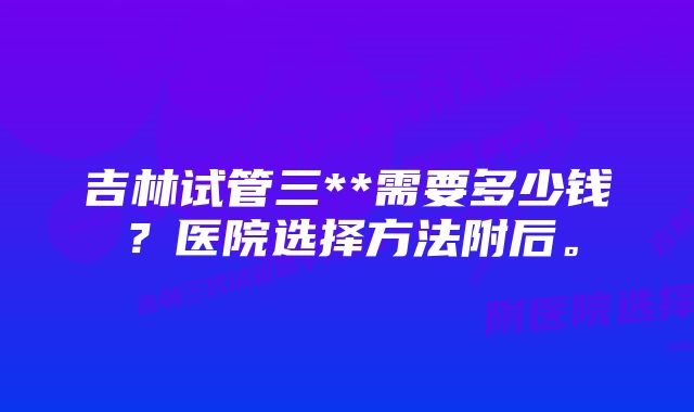 吉林试管三**需要多少钱？医院选择方法附后。