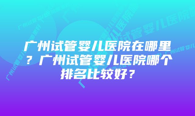 广州试管婴儿医院在哪里？广州试管婴儿医院哪个排名比较好？