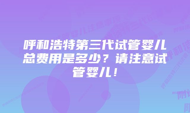 呼和浩特第三代试管婴儿总费用是多少？请注意试管婴儿！