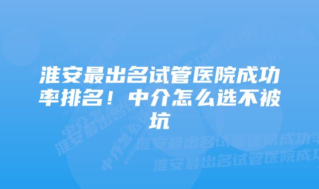 淮安最出名试管医院成功率排名！中介怎么选不被坑