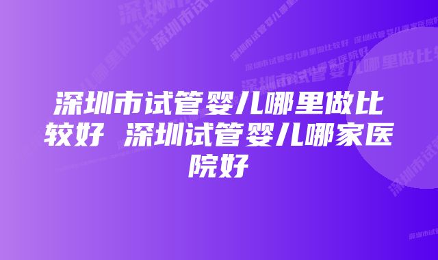 深圳市试管婴儿哪里做比较好 深圳试管婴儿哪家医院好