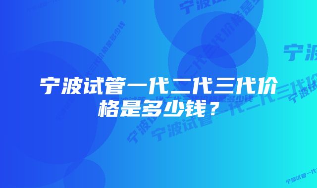 宁波试管一代二代三代价格是多少钱？