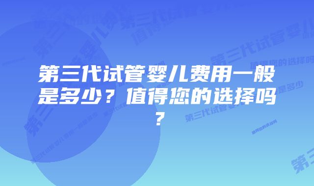 第三代试管婴儿费用一般是多少？值得您的选择吗？