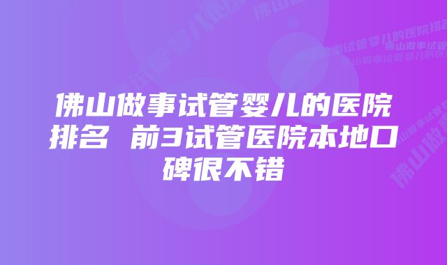 佛山做事试管婴儿的医院排名 前3试管医院本地口碑很不错