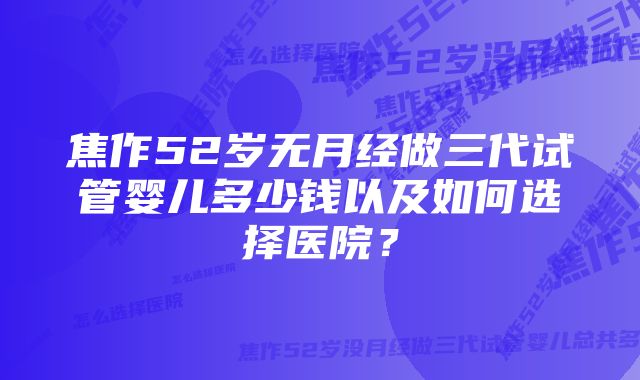 焦作52岁无月经做三代试管婴儿多少钱以及如何选择医院？