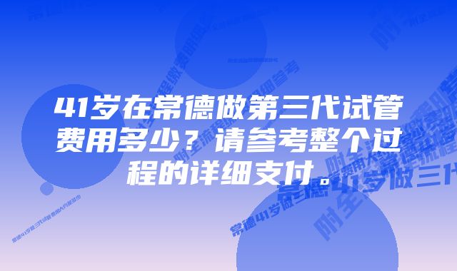 41岁在常德做第三代试管费用多少？请参考整个过程的详细支付。