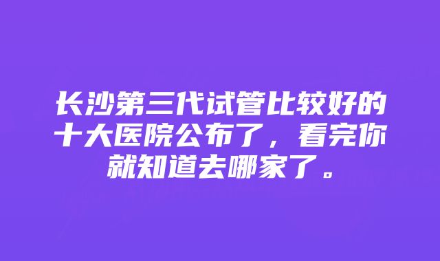 长沙第三代试管比较好的十大医院公布了，看完你就知道去哪家了。