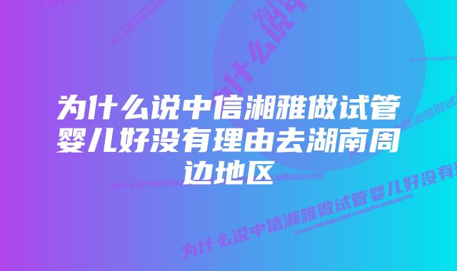 为什么说中信湘雅做试管婴儿好没有理由去湖南周边地区