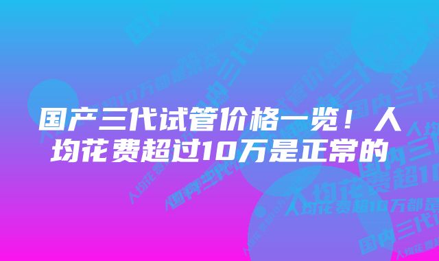 国产三代试管价格一览！人均花费超过10万是正常的