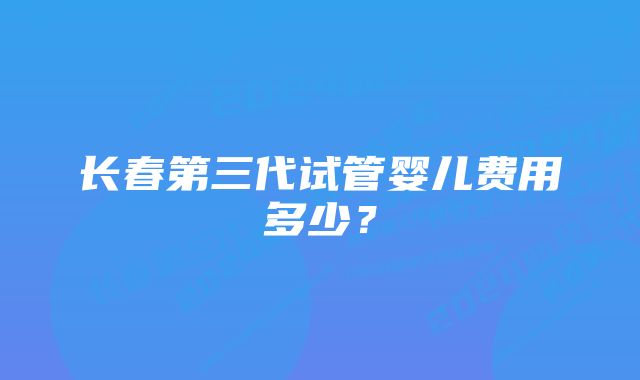 长春第三代试管婴儿费用多少？