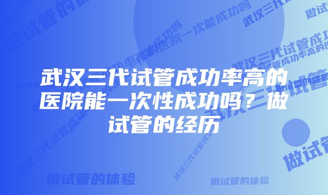 武汉三代试管成功率高的医院能一次性成功吗？做试管的经历