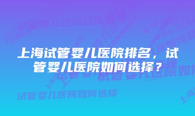 上海试管婴儿医院排名，试管婴儿医院如何选择？