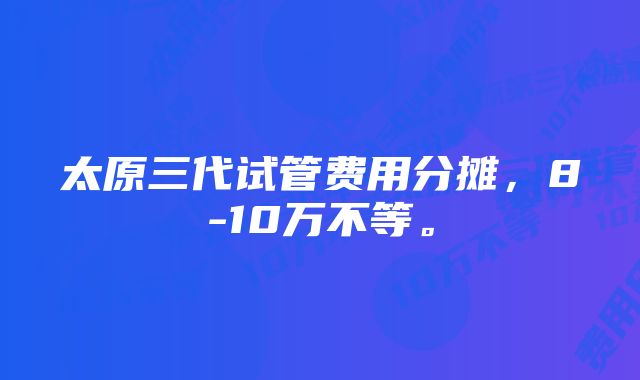 太原三代试管费用分摊，8-10万不等。