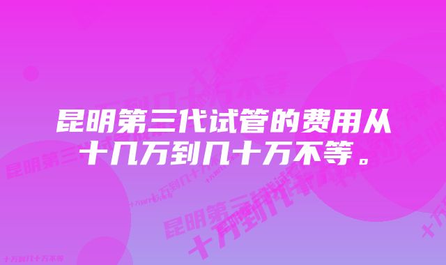 昆明第三代试管的费用从十几万到几十万不等。