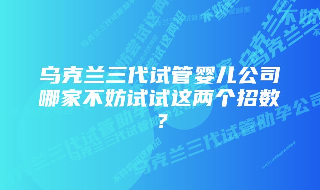 乌克兰三代试管婴儿公司哪家不妨试试这两个招数？