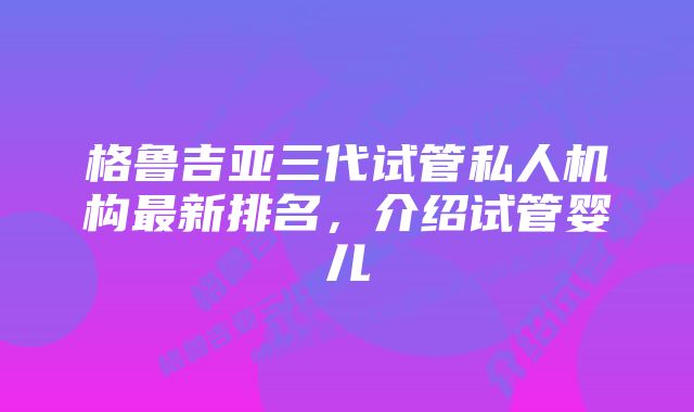 格鲁吉亚三代试管私人机构最新排名，介绍试管婴儿