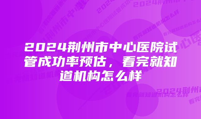 2024荆州市中心医院试管成功率预估，看完就知道机构怎么样