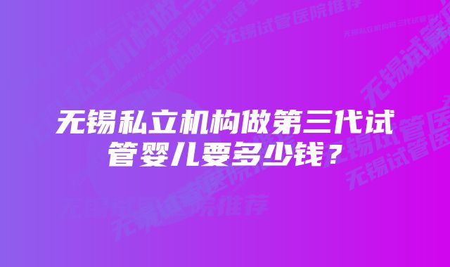 无锡私立机构做第三代试管婴儿要多少钱？