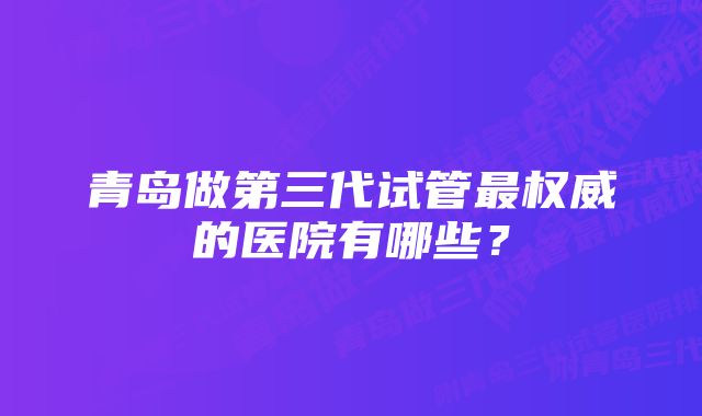 青岛做第三代试管最权威的医院有哪些？