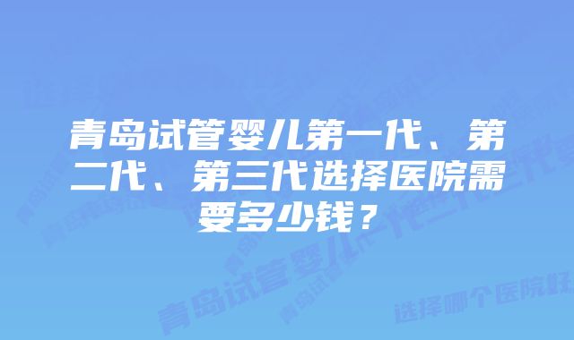 青岛试管婴儿第一代、第二代、第三代选择医院需要多少钱？