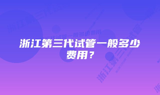 浙江第三代试管一般多少费用？