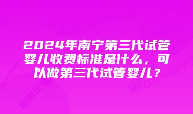 2024年南宁第三代试管婴儿收费标准是什么，可以做第三代试管婴儿？