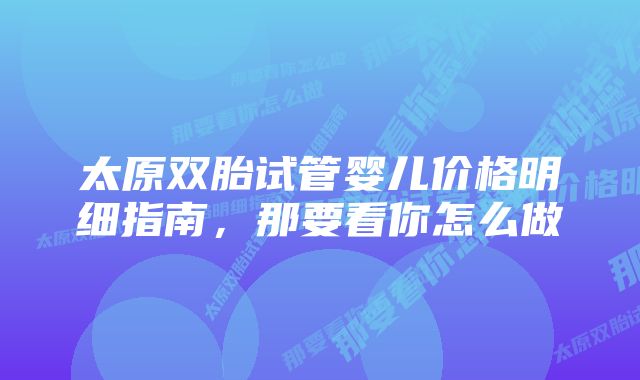 太原双胎试管婴儿价格明细指南，那要看你怎么做