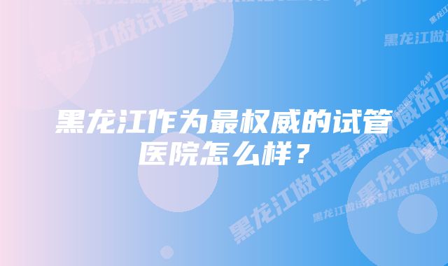 黑龙江作为最权威的试管医院怎么样？