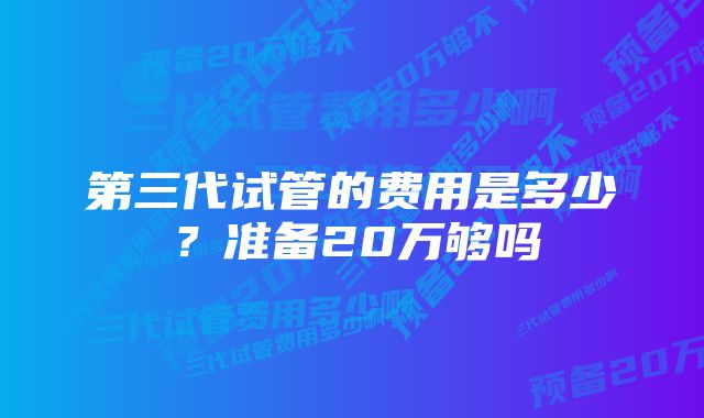 第三代试管的费用是多少？准备20万够吗