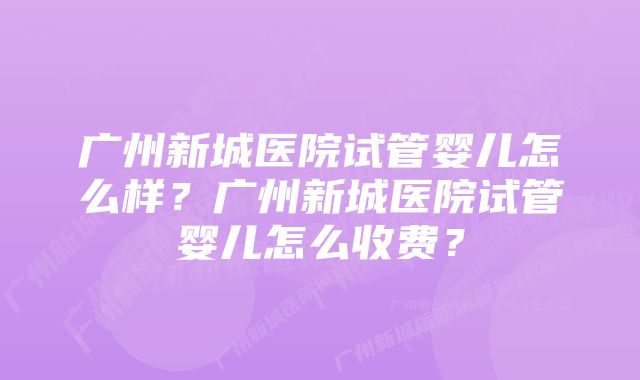 广州新城医院试管婴儿怎么样？广州新城医院试管婴儿怎么收费？