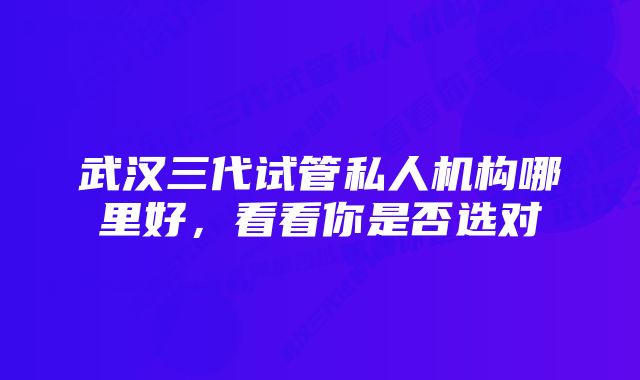 武汉三代试管私人机构哪里好，看看你是否选对