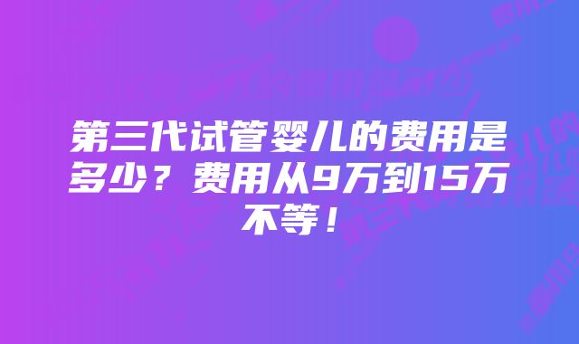 第三代试管婴儿的费用是多少？费用从9万到15万不等！