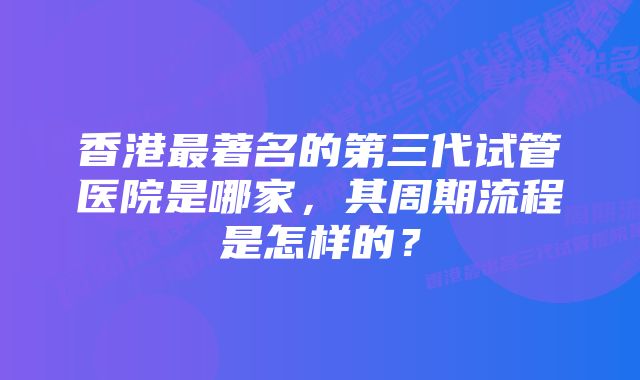 香港最著名的第三代试管医院是哪家，其周期流程是怎样的？