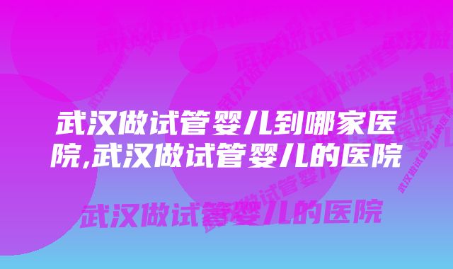 武汉做试管婴儿到哪家医院,武汉做试管婴儿的医院