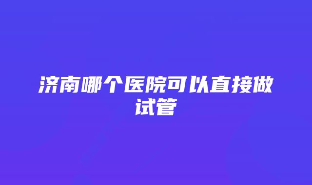 济南哪个医院可以直接做试管