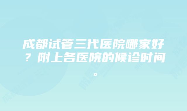 成都试管三代医院哪家好？附上各医院的候诊时间。