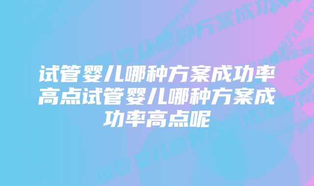 试管婴儿哪种方案成功率高点试管婴儿哪种方案成功率高点呢