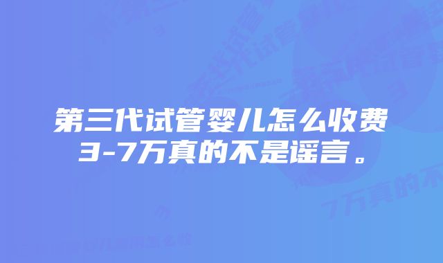 第三代试管婴儿怎么收费3-7万真的不是谣言。